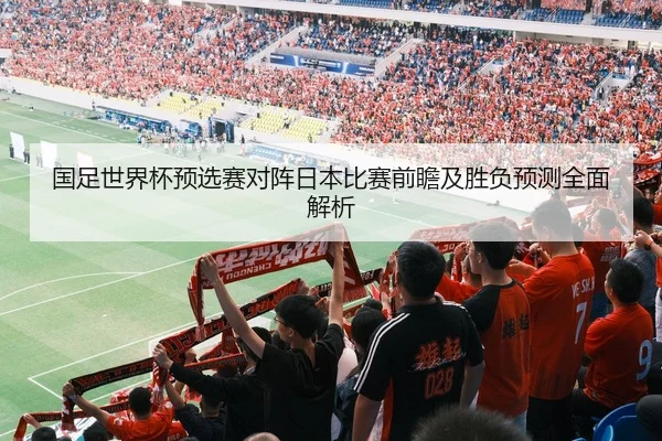 国足世界杯预选赛对阵日本比赛前瞻及胜负预测全面解析 | LEYU SPORTS